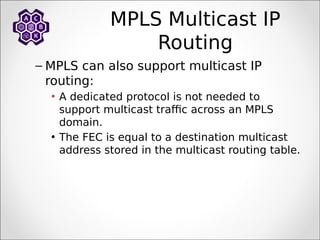 MPLS Multicast IP
Routing
– MPLS can also support multicast IP
routing:
• A dedicated protocol is not needed to
support multicast traffic across an MPLS
domain.
• The FEC is equal to a destination multicast
address stored in the multicast routing table.
 