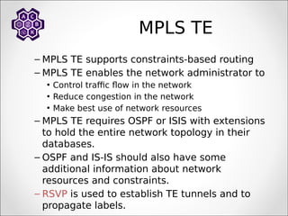 MPLS TE
– MPLS TE supports constraints-based routing
– MPLS TE enables the network administrator to
• Control traffic flow in the network
• Reduce congestion in the network
• Make best use of network resources
– MPLS TE requires OSPF or ISIS with extensions
to hold the entire network topology in their
databases.
– OSPF and IS-IS should also have some
additional information about network
resources and constraints.
– RSVP is used to establish TE tunnels and to
propagate labels.
 