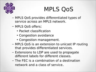 MPLS QoS
– MPLS QoS provides differentiated types of
service across an MPLS network.
– MPLS QoS offers:
• Packet classification
• Congestion avoidance
• Congestion management.
– MPLS QoS is an extension to unicast IP routing
that provides differentiated services.
– Extensions to LDP are used to propagate
different labels for different classes.
– The FEC is a combination of a destination
network and a class of service.
 