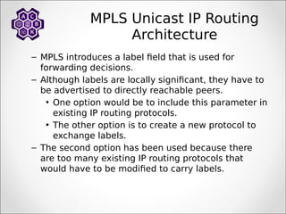 MPLS Unicast IP Routing
Architecture
– MPLS introduces a label field that is used for
forwarding decisions.
– Although labels are locally significant, they have to
be advertised to directly reachable peers.
• One option would be to include this parameter in
existing IP routing protocols.
• The other option is to create a new protocol to
exchange labels.
– The second option has been used because there
are too many existing IP routing protocols that
would have to be modified to carry labels.
 