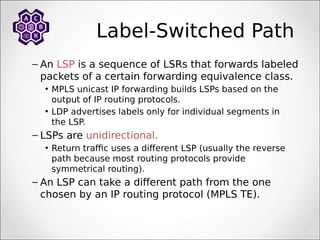 Label-Switched Path
– An LSP is a sequence of LSRs that forwards labeled
packets of a certain forwarding equivalence class.
• MPLS unicast IP forwarding builds LSPs based on the
output of IP routing protocols.
• LDP advertises labels only for individual segments in
the LSP.
– LSPs are unidirectional.
• Return traffic uses a different LSP (usually the reverse
path because most routing protocols provide
symmetrical routing).
– An LSP can take a different path from the one
chosen by an IP routing protocol (MPLS TE).
 