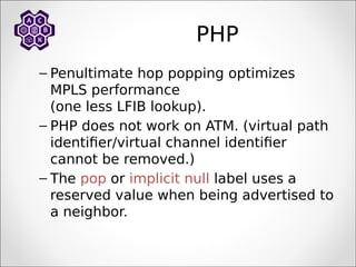 PHP
– Penultimate hop popping optimizes
MPLS performance
(one less LFIB lookup).
– PHP does not work on ATM. (virtual path
identifier/virtual channel identifier
cannot be removed.)
– The pop or implicit null label uses a
reserved value when being advertised to
a neighbor.
 