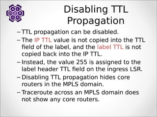 Disabling TTL
Propagation
– TTL propagation can be disabled.
– The IP TTL value is not copied into the TTL
field of the label, and the label TTL is not
copied back into the IP TTL.
– Instead, the value 255 is assigned to the
label header TTL field on the ingress LSR.
– Disabling TTL propagation hides core
routers in the MPLS domain.
– Traceroute across an MPLS domain does
not show any core routers.
 