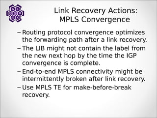 Link Recovery Actions:
MPLS Convergence
– Routing protocol convergence optimizes
the forwarding path after a link recovery.
– The LIB might not contain the label from
the new next hop by the time the IGP
convergence is complete.
– End-to-end MPLS connectivity might be
intermittently broken after link recovery.
– Use MPLS TE for make-before-break
recovery.
 