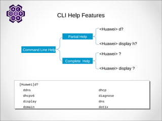 CLI Help Features
Command Line Help
Partial Help
<Huawei> d?
<Huawei> display h?
Complete Help
<Huawei> ?
<Huawei> display ?
[Huawei]d?
ddns dhcp
dhcpv6 diagnose
display dns
domain dot1x
[Huawei]d?
ddns dhcp
dhcpv6 diagnose
display dns
domain dot1x
 