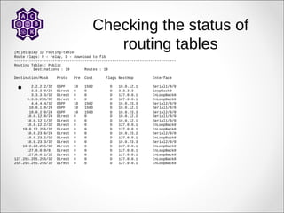 Checking the status of
routing tables
[R2]display ip routing-table
Route Flags: R - relay, D - download to fib
----------------------------------------------------------------------------
Routing Tables: Public
Destinations : 19 Routes : 19
Destination/Mask Proto Pre Cost Flags NextHop Interface
2.2.2.2/32 OSPF 10 1562 D 10.0.12.1 Serial1/0/0
3.3.3.0/24 Direct 0 0 D 3.3.3.3 LoopBack0
3.3.3.3/32 Direct 0 0 D 127.0.0.1 InLoopBack0
3.3.3.255/32 Direct 0 0 D 127.0.0.1 InLoopBack0
4.4.4.4/32 OSPF 10 1562 D 10.0.23.3 Serial2/0/0
10.0.1.0/24 OSPF 10 1563 D 10.0.12.1 Serial1/0/0
10.0.2.0/24 OSPF 10 1563 D 10.0.23.3 Serial2/0/0
10.0.12.0/24 Direct 0 0 D 10.0.12.2 Serial1/0/0
10.0.12.1/32 Direct 0 0 D 10.0.12.1 Serial1/0/0
10.0.12.2/32 Direct 0 0 D 127.0.0.1 InLoopBack0
10.0.12.255/32 Direct 0 0 D 127.0.0.1 InLoopBack0
10.0.23.0/24 Direct 0 0 D 10.0.23.2 Serial2/0/0
10.0.23.2/32 Direct 0 0 D 127.0.0.1 InLoopBack0
10.0.23.3/32 Direct 0 0 D 10.0.23.3 Serial2/0/0
10.0.23.255/32 Direct 0 0 D 127.0.0.1 InLoopBack0
127.0.0.0/8 Direct 0 0 D 127.0.0.1 InLoopBack0
127.0.0.1/32 Direct 0 0 D 127.0.0.1 InLoopBack0
127.255.255.255/32 Direct 0 0 D 127.0.0.1 InLoopBack0
255.255.255.255/32 Direct 0 0 D 127.0.0.1 InLoopBack0

 