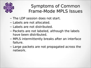 – The LDP session does not start.
– Labels are not allocated.
– Labels are not distributed.
– Packets are not labeled, although the labels
have been distributed.
– MPLS intermittently breaks after an interface
failure.
– Large packets are not propagated across the
network.
Symptoms of Common
Frame-Mode MPLS Issues
 