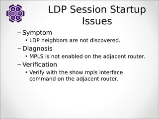 LDP Session Startup
Issues
– Symptom
• LDP neighbors are not discovered.
– Diagnosis
• MPLS is not enabled on the adjacent router.
– Verification
• Verify with the show mpls interface
command on the adjacent router.
 