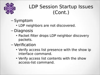 LDP Session Startup Issues
(Cont.)
– Symptom
• LDP neighbors are not discovered.
– Diagnosis
• Packet filter drops LDP neighbor discovery
packets.
– Verification
• Verify access list presence with the show ip
interface command.
• Verify access list contents with the show
access-list command.
 