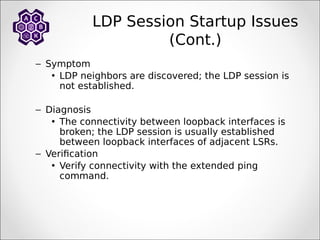 LDP Session Startup Issues
(Cont.)
– Symptom
• LDP neighbors are discovered; the LDP session is
not established.
– Diagnosis
• The connectivity between loopback interfaces is
broken; the LDP session is usually established
between loopback interfaces of adjacent LSRs.
– Verification
• Verify connectivity with the extended ping
command.
 