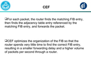 CEF
For each packet, the router finds the matching FIB entry,
then finds the adjacency table entry referenced by the
matching FIB entry, and forwards the packet.
CEF optimizes the organization of the FIB so that the
router spends very little time to find the correct FIB entry,
resulting in a smaller forwarding delay and a higher volume
of packets per second through a router.
 