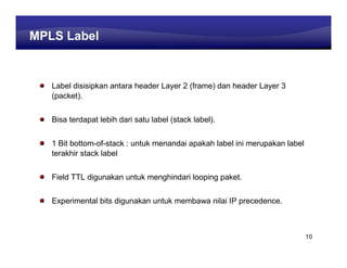 Learning Center
MPLS Label
 MPLS Label

   Label disisipkan antara header Layer 2 (frame) dan header Layer 3
   (packet).


   Bisa terdapat lebih dari satu label (stack label).


   1 Bit bottom-of-stack : untuk menandai apakah label ini merupakan label
   terakhir stack label


   Field TTL digunakan untuk menghindari looping paket.


   Experimental bits digunakan untuk membawa nilai IP precedence.



                                                                             10
 