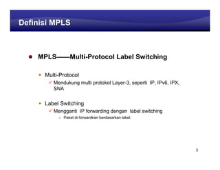 Learning Center
Definisi MPLS



    MPLS——Multi-Protocol Label Switching

      Multi-Protocol
         Mendukung multi protokol Layer-3, seperti IP, IPv6, IPX,
         SNA


      Label Switching
         Mengganti IP forwarding dengan label switching
           – Paket di-forwardkan berdasarkan label.




                                                                    3
 
