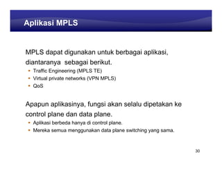 Learning Center
Aplikasi MPLS


MPLS dapat digunakan untuk berbagai aplikasi,
diantaranya sebagai berikut.
  Traffic Engineering (MPLS TE)
  Virtual private networks (VPN MPLS)
  QoS


Apapun aplikasinya, fungsi akan selalu dipetakan ke
control plane dan data plane.
  Aplikasi berbeda hanya di control plane.
  Mereka semua menggunakan data plane switching yang sama.



                                                               30
 