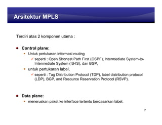 Learning Center
Arsitektur MPLS


Terdiri atas 2 komponen utama :

  Control plane:
      Untuk pertukaran informasi routing
         seperti : Open Shortest Path First (OSPF), Intermediate System-to-
         Intermediate System (IS-IS), dan BGP,
      untuk pertukaran label,
         seperti : Tag Distribution Protocol (TDP), label distribution protocol
         (LDP), BGP, and Resource Reservation Protocol (RSVP).



  Data plane:
      meneruskan paket ke interface tertentu berdasarkan label.

                                                                                  7
 