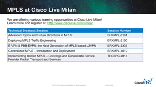 MPLS at Cisco Live Milan
We are offering various learning opportunities at Cisco Live Milan!
Learn more and register at: http://www.ciscolive.com/emea/
Technical Breakout Session

Session Number

Advanced Topics and Future Directions in MPLS

BRKMPL-3101

Deploying MPLS Traffic Engineering

BRKMPL-2100

E-VPN & PBB-EVPN: the Next Generation of MPLS-based L2VPN

BRKMPL-2333

Generalized MPLS – Introduction and Deployment

BRKMPL-3010

Implementing Unified MPLS – Converge and Consolidate Service
Provider Packet Transport and Services

TECSPG-2013

© 2013 Cisco and/or its affiliates. All rights reserved.

Cisco Public

 