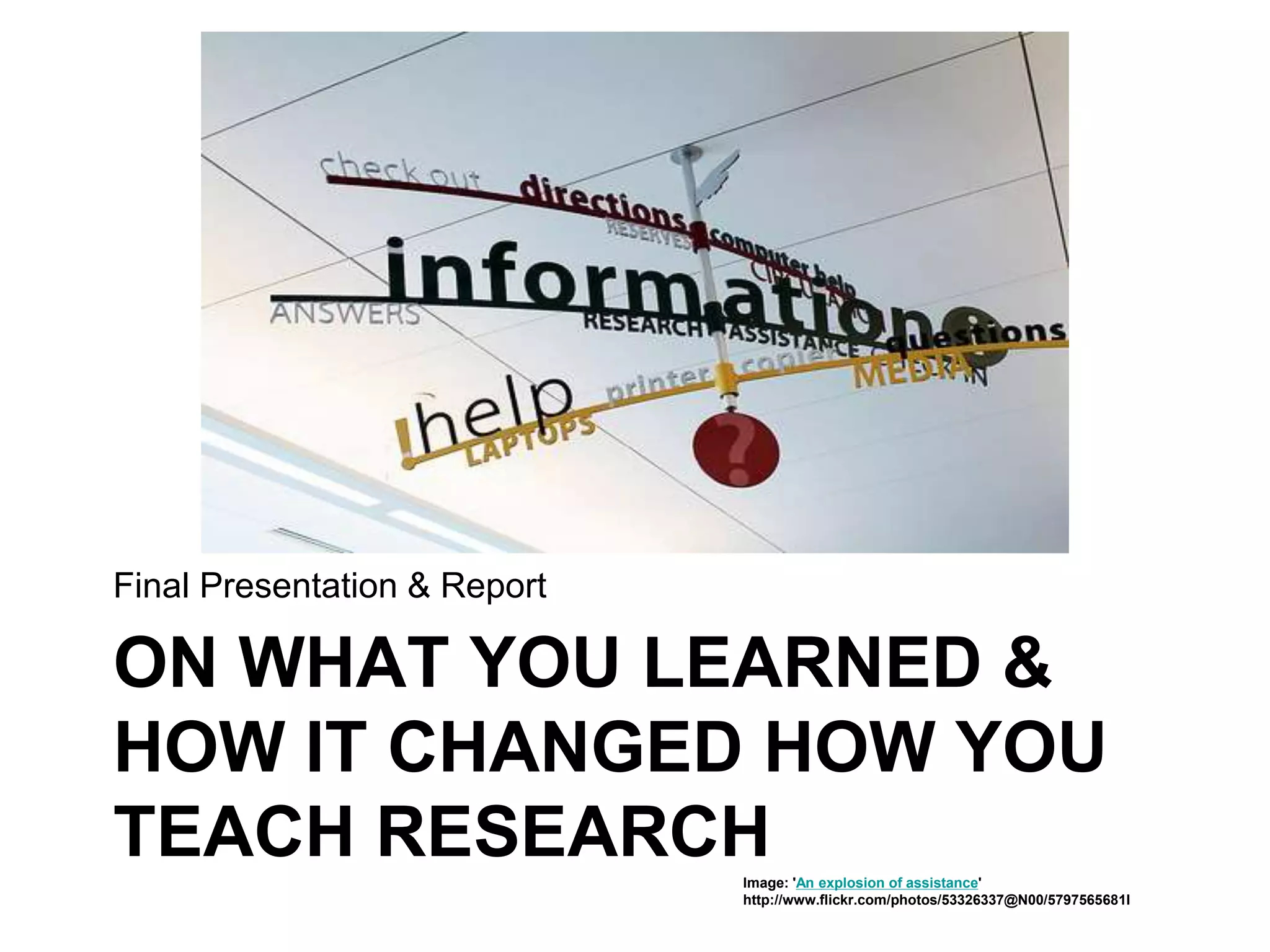 ON WHAT YOU LEARNED &
HOW IT CHANGED HOW YOU
TEACH RESEARCH
Final Presentation & Report
Image: 'An explosion of assistance'
http://www.flickr.com/photos/53326337@N00/5797565681I
 