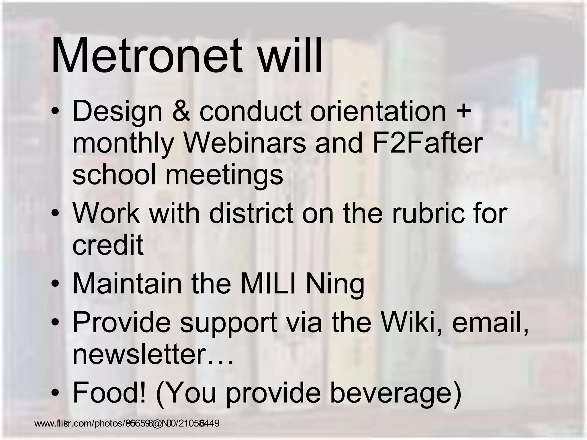 Metronet will
• Design & conduct orientation +
monthly Webinars and F2Fafter
school meetings
• Work with district on the rubric for
credit
• Maintain the MILI Ning
• Provide support via the Wiki, email,
newsletter…
• Food! (You provide beverage)
www.flickr.com/photos/85966598@N00/210586449
 