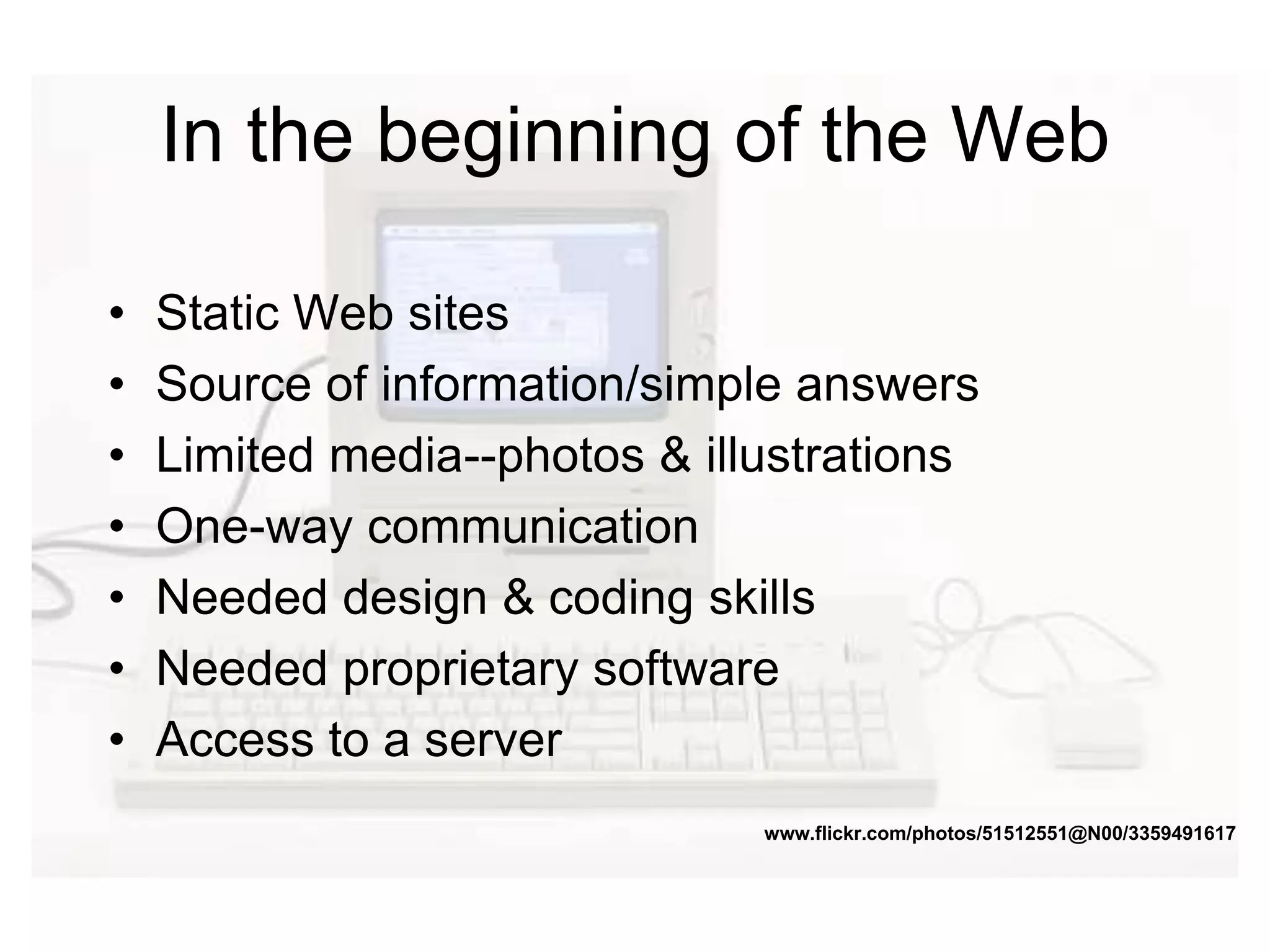 In the beginning of the Web
• Static Web sites
• Source of information/simple answers
• Limited media--photos & illustrations
• One-way communication
• Needed design & coding skills
• Needed proprietary software
• Access to a server
www.flickr.com/photos/51512551@N00/3359491617
 