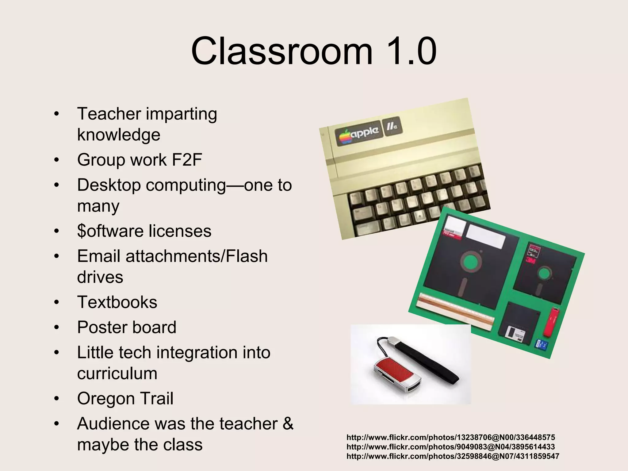 Classroom 1.0
• Teacher imparting
knowledge
• Group work F2F
• Desktop computing—one to
many
• $oftware licenses
• Email attachments/Flash
drives
• Textbooks
• Poster board
• Little tech integration into
curriculum
• Oregon Trail
• Audience was the teacher &
maybe the class
http://www.flickr.com/photos/13238706@N00/336448575
http://www.flickr.com/photos/9049083@N04/3895614433
http://www.flickr.com/photos/32598846@N07/4311859547
 