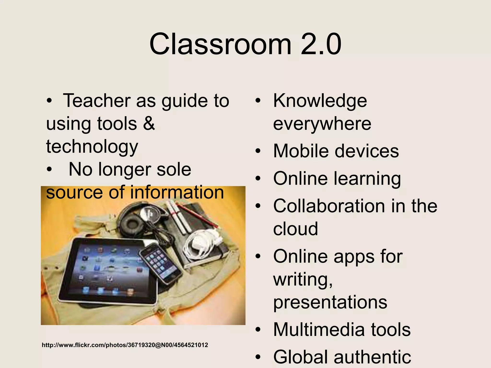 Classroom 2.0
• Knowledge
everywhere
• Mobile devices
• Online learning
• Collaboration in the
cloud
• Online apps for
writing,
presentations
• Multimedia tools
• Global authentic
http://www.flickr.com/photos/36719320@N00/4564521012
• Teacher as guide to
using tools &
technology
• No longer sole
source of information
 