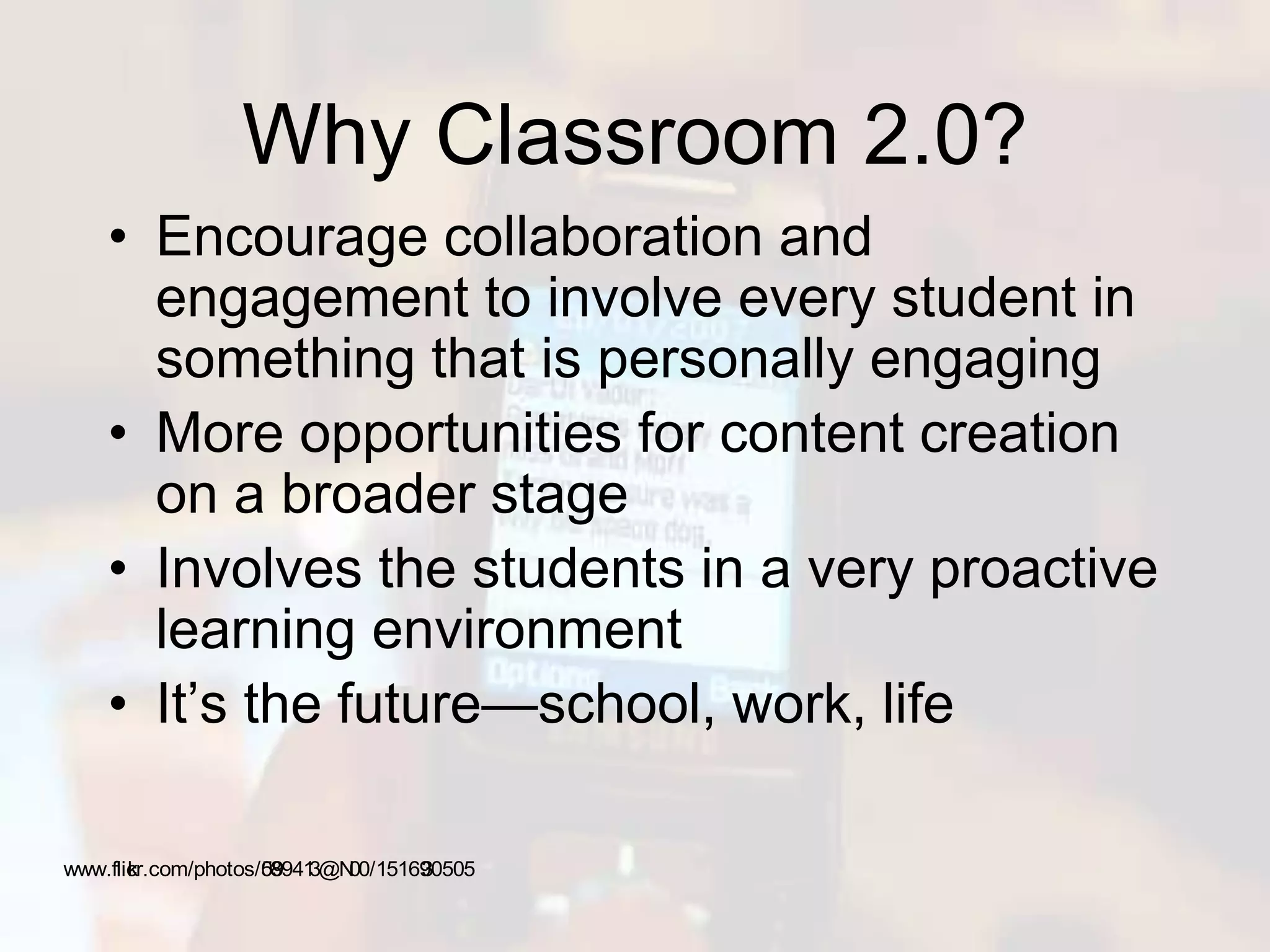 Why Classroom 2.0?
• Encourage collaboration and
engagement to involve every student in
something that is personally engaging
• More opportunities for content creation
on a broader stage
• Involves the students in a very proactive
learning environment
• It’s the future—school, work, life
www.flickr.com/photos/59089413@N00/1516930505
 