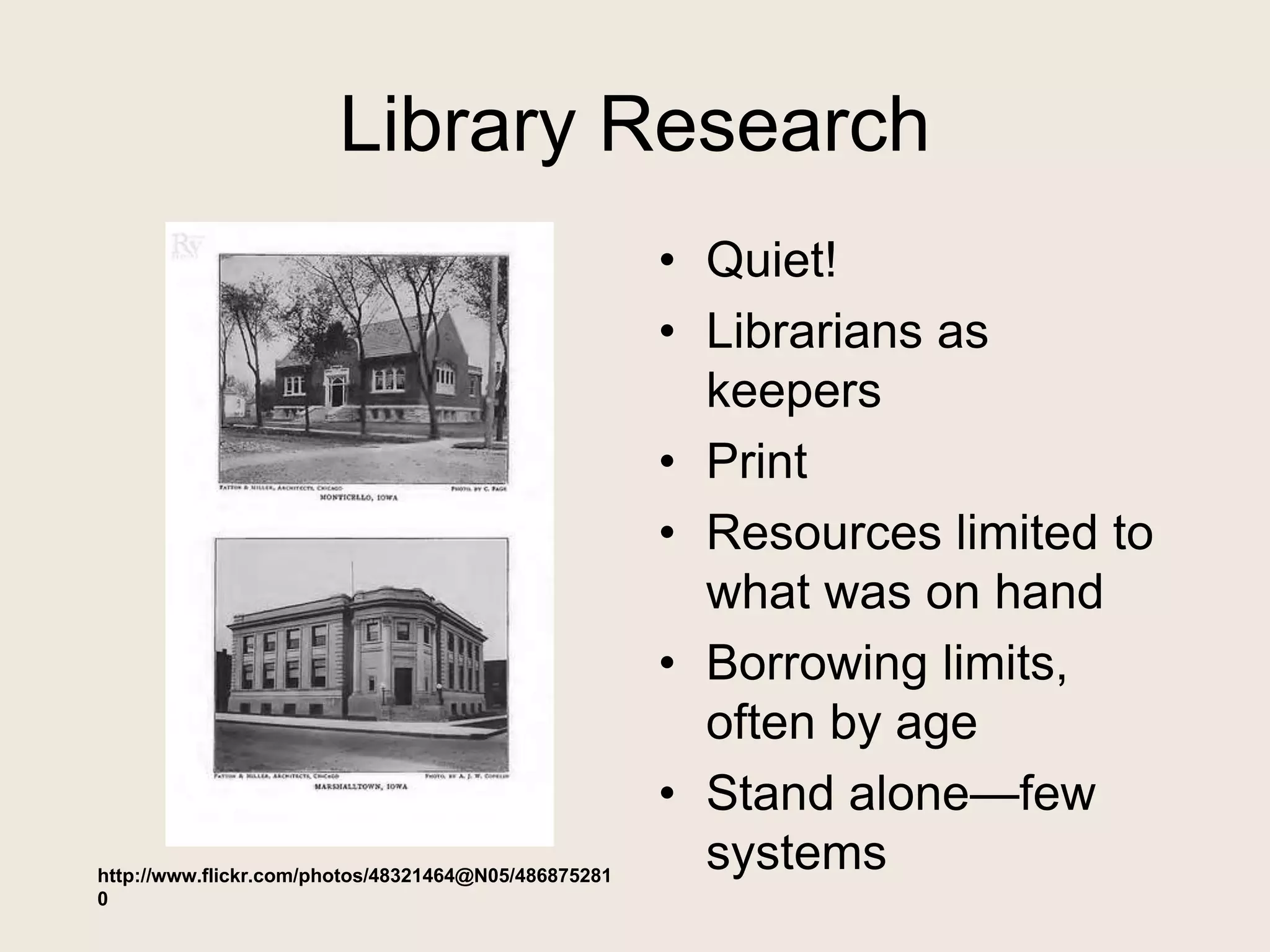 Library Research
• Quiet!
• Librarians as
keepers
• Print
• Resources limited to
what was on hand
• Borrowing limits,
often by age
• Stand alone—few
systemshttp://www.flickr.com/photos/48321464@N05/486875281
0
 
