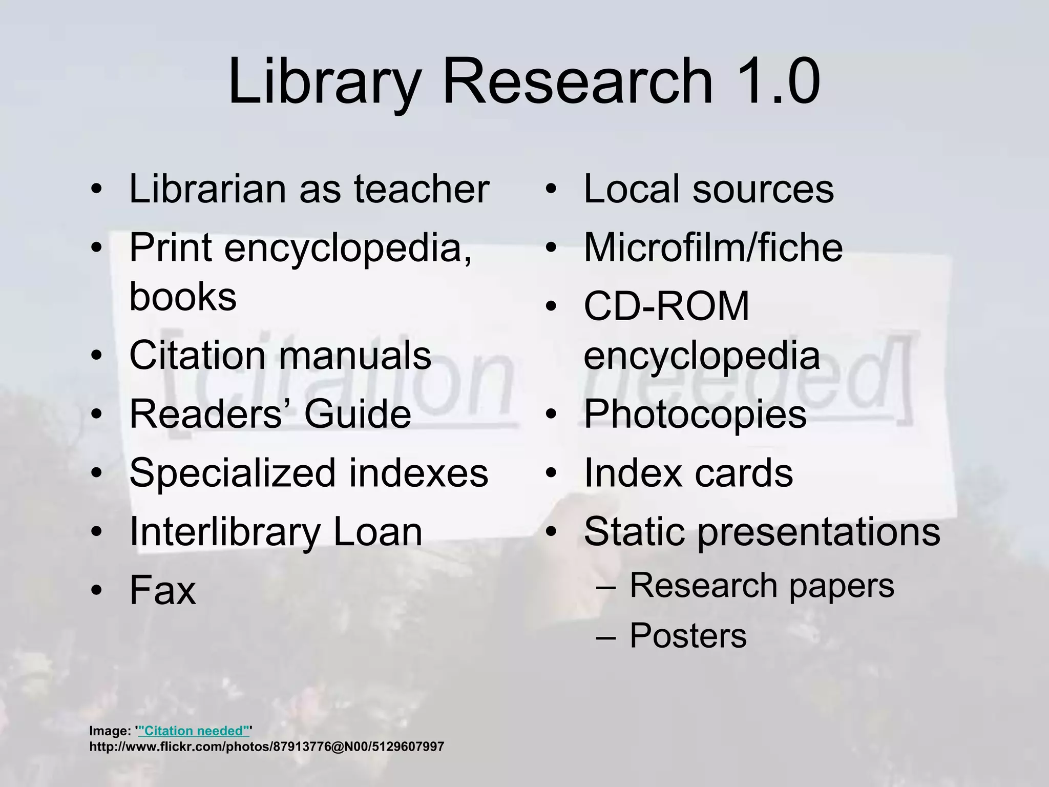 Library Research 1.0
• Librarian as teacher
• Print encyclopedia,
books
• Citation manuals
• Readers’ Guide
• Specialized indexes
• Interlibrary Loan
• Fax
• Local sources
• Microfilm/fiche
• CD-ROM
encyclopedia
• Photocopies
• Index cards
• Static presentations
– Research papers
– Posters
Image: '"Citation needed"'
http://www.flickr.com/photos/87913776@N00/5129607997
 