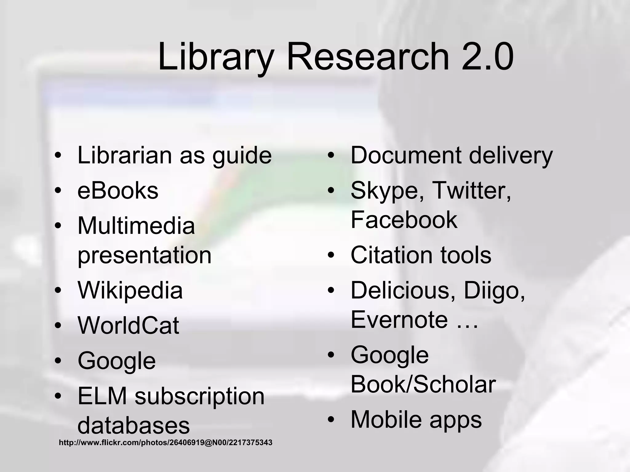 Library Research 2.0
• Librarian as guide
• eBooks
• Multimedia
presentation
• Wikipedia
• WorldCat
• Google
• ELM subscription
databases
• Document delivery
• Skype, Twitter,
Facebook
• Citation tools
• Delicious, Diigo,
Evernote …
• Google
Book/Scholar
• Mobile apps
http://www.flickr.com/photos/26406919@N00/2217375343
 