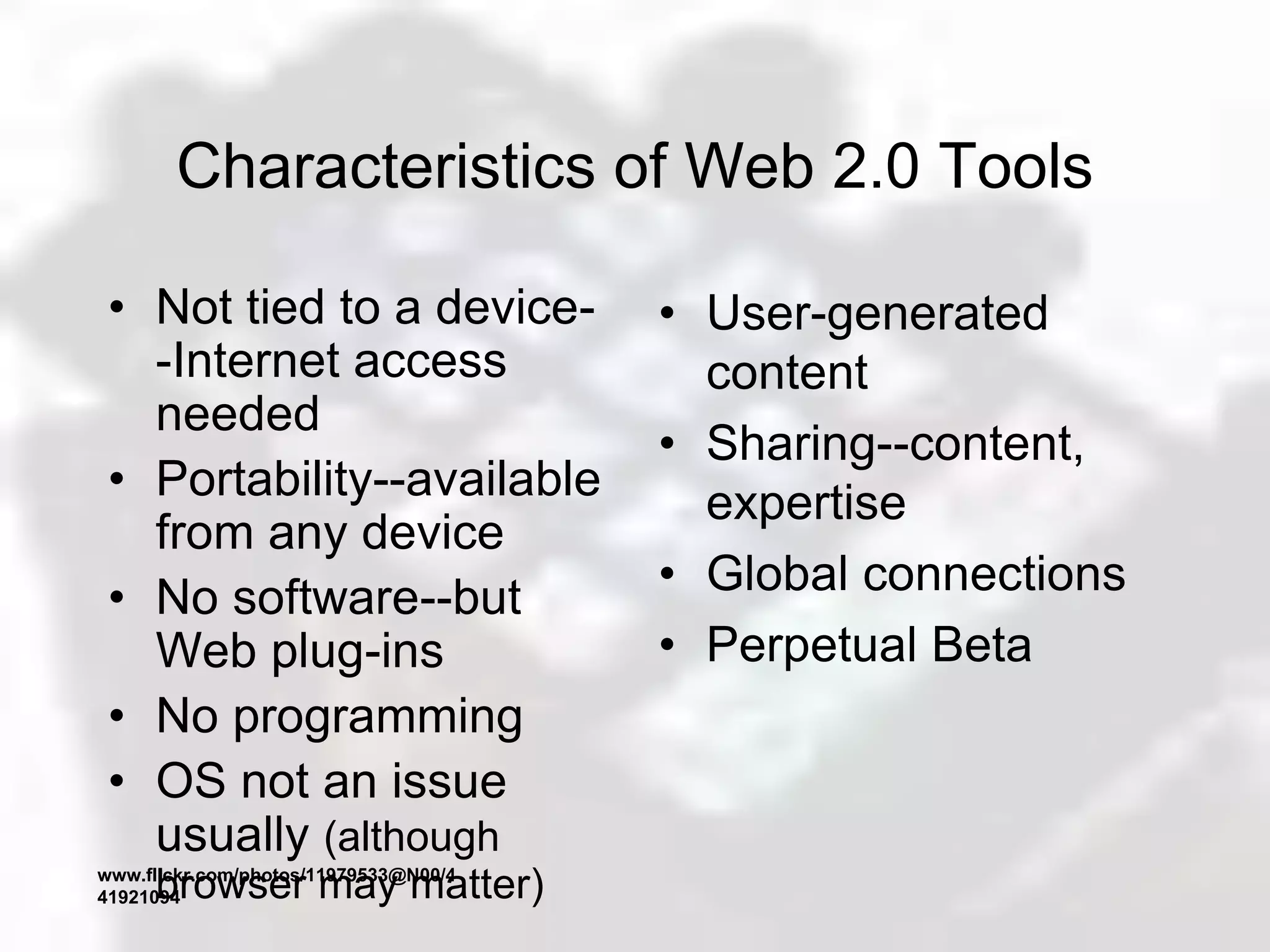 Characteristics of Web 2.0 Tools
• Not tied to a device-
-Internet access
needed
• Portability--available
from any device
• No software--but
Web plug-ins
• No programming
• OS not an issue
usually (although
browser may matter)
• User-generated
content
• Sharing--content,
expertise
• Global connections
• Perpetual Beta
www.flickr.com/photos/11979533@N00/4
41921094
 