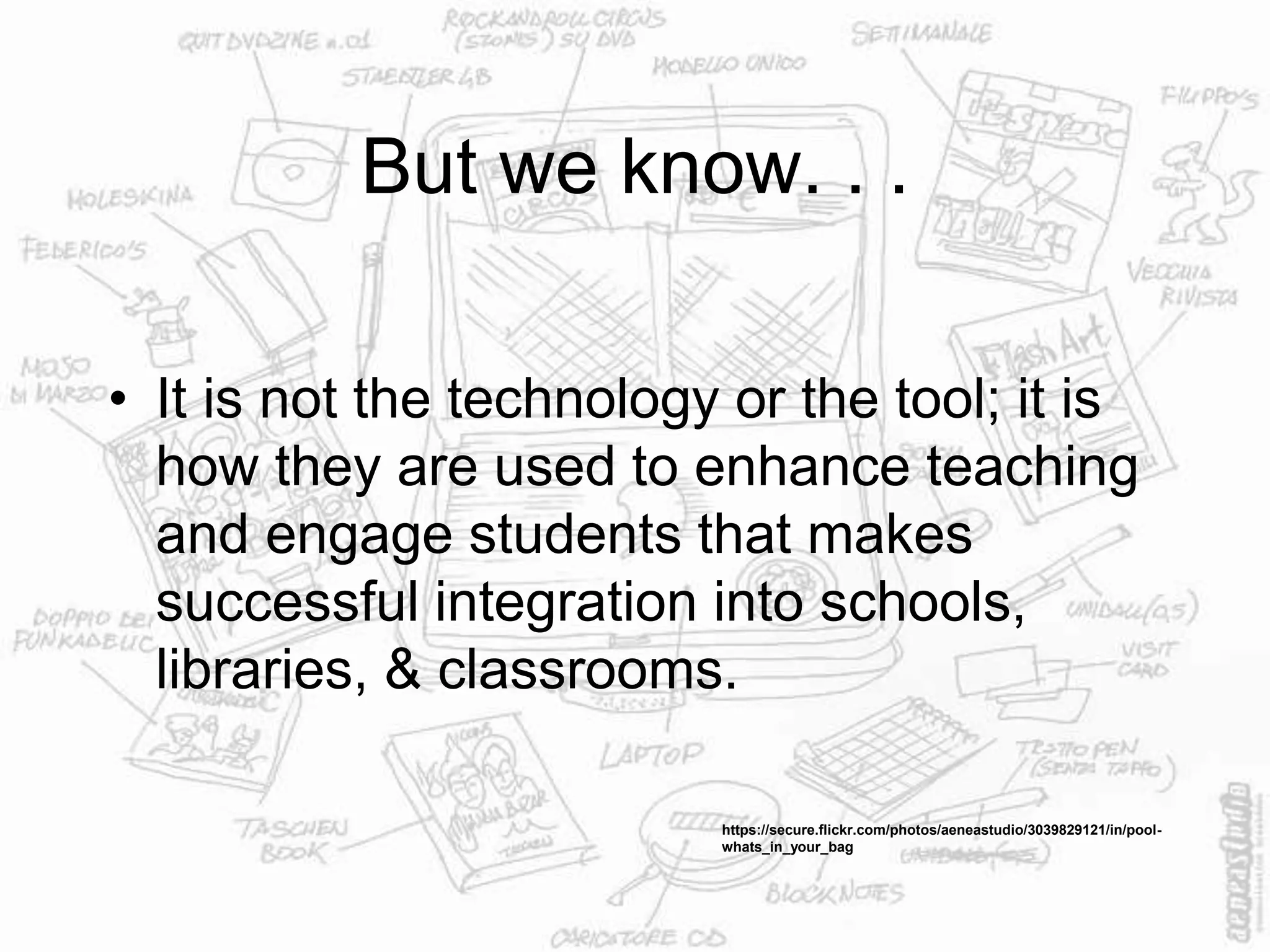 But we know. . .
• It is not the technology or the tool; it is
how they are used to enhance teaching
and engage students that makes
successful integration into schools,
libraries, & classrooms.
https://secure.flickr.com/photos/aeneastudio/3039829121/in/pool-
whats_in_your_bag
 
