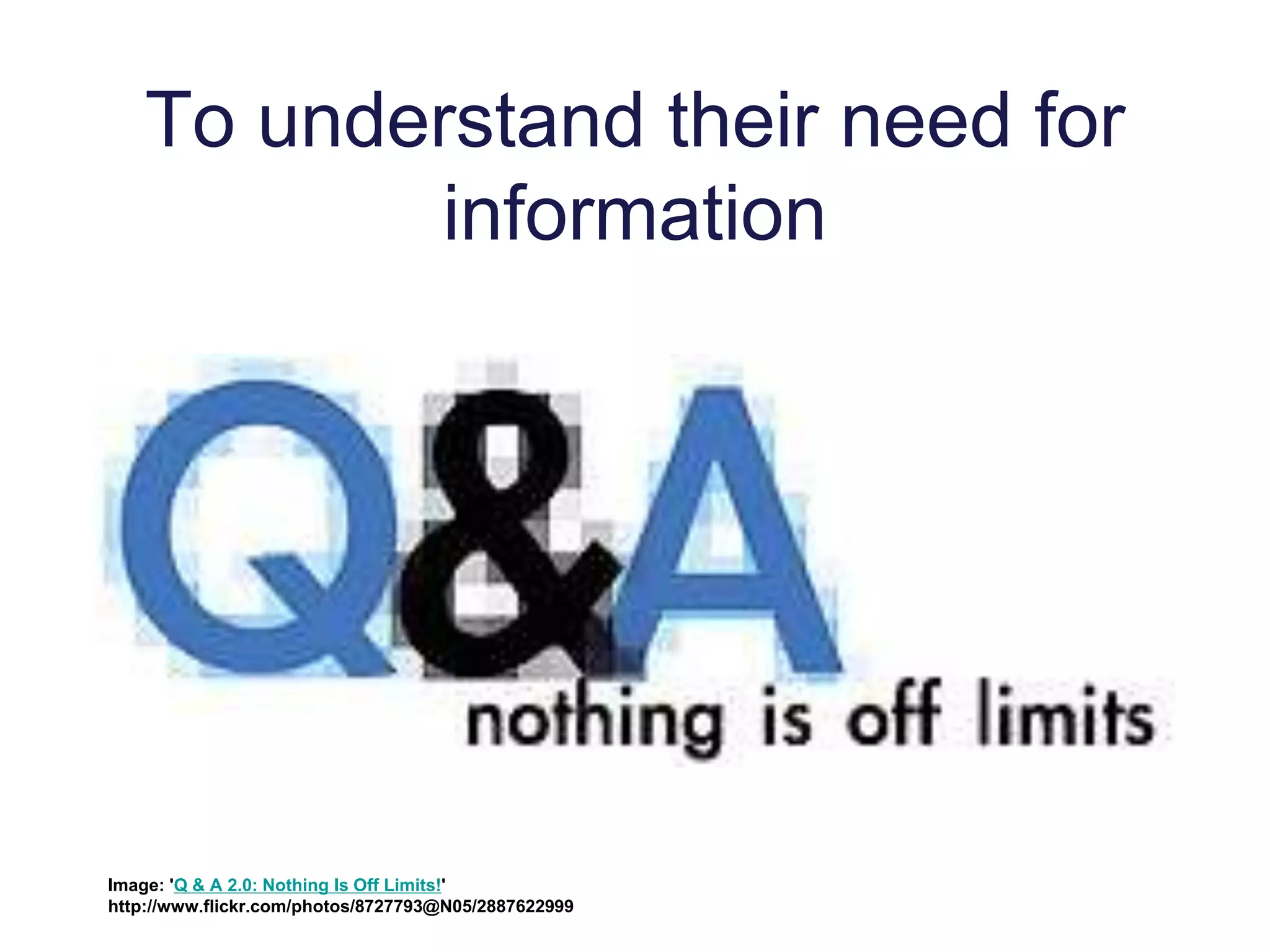 To understand their need for
information
Image: 'Q & A 2.0: Nothing Is Off Limits!'
http://www.flickr.com/photos/8727793@N05/2887622999
 