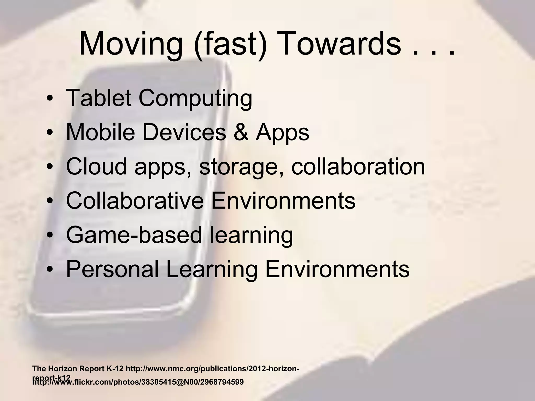 Moving (fast) Towards . . .
• Tablet Computing
• Mobile Devices & Apps
• Cloud apps, storage, collaboration
• Collaborative Environments
• Game-based learning
• Personal Learning Environments
The Horizon Report K-12 http://www.nmc.org/publications/2012-horizon-
report-k12
http://www.flickr.com/photos/38305415@N00/2968794599
 