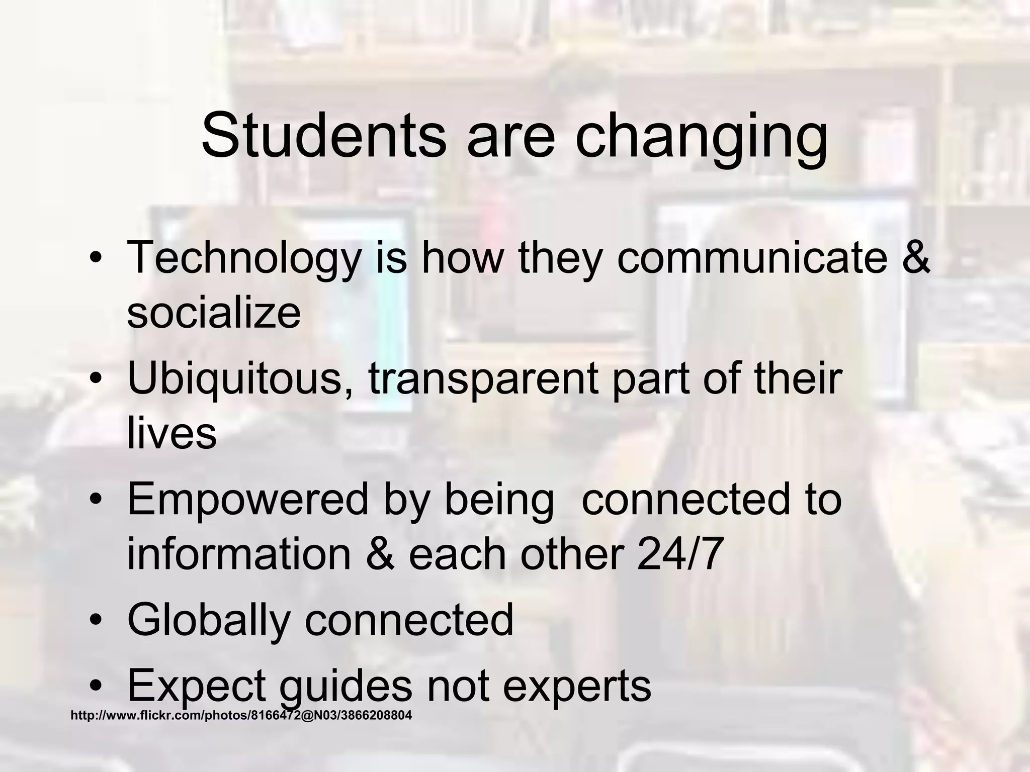 Students are changing
• Technology is how they communicate &
socialize
• Ubiquitous, transparent part of their
lives
• Empowered by being connected to
information & each other 24/7
• Globally connected
• Expect guides not expertshttp://www.flickr.com/photos/8166472@N03/3866208804
 