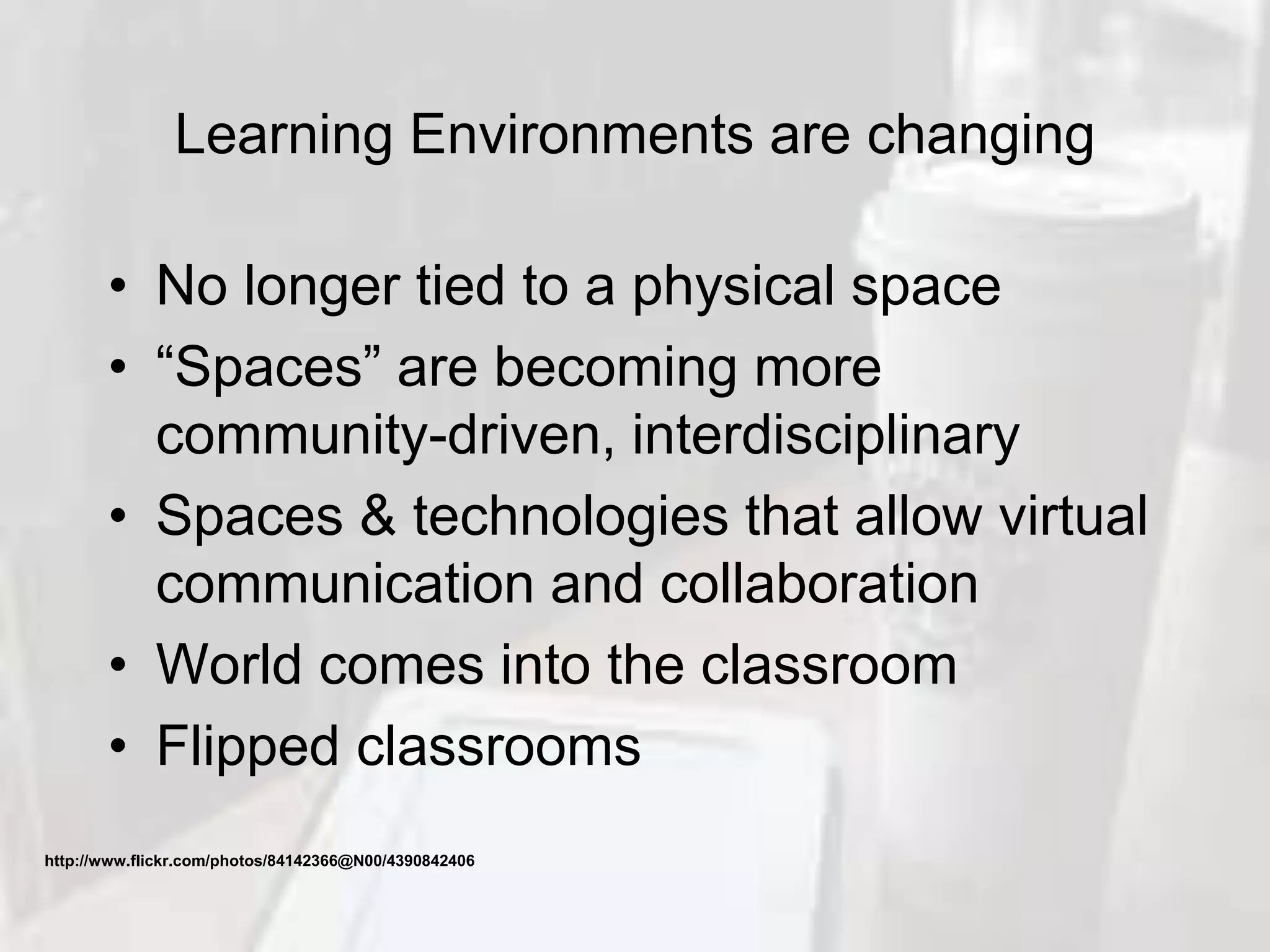 Learning Environments are changing
• No longer tied to a physical space
• “Spaces” are becoming more
community-driven, interdisciplinary
• Spaces & technologies that allow virtual
communication and collaboration
• World comes into the classroom
• Flipped classrooms
http://www.flickr.com/photos/84142366@N00/4390842406
 