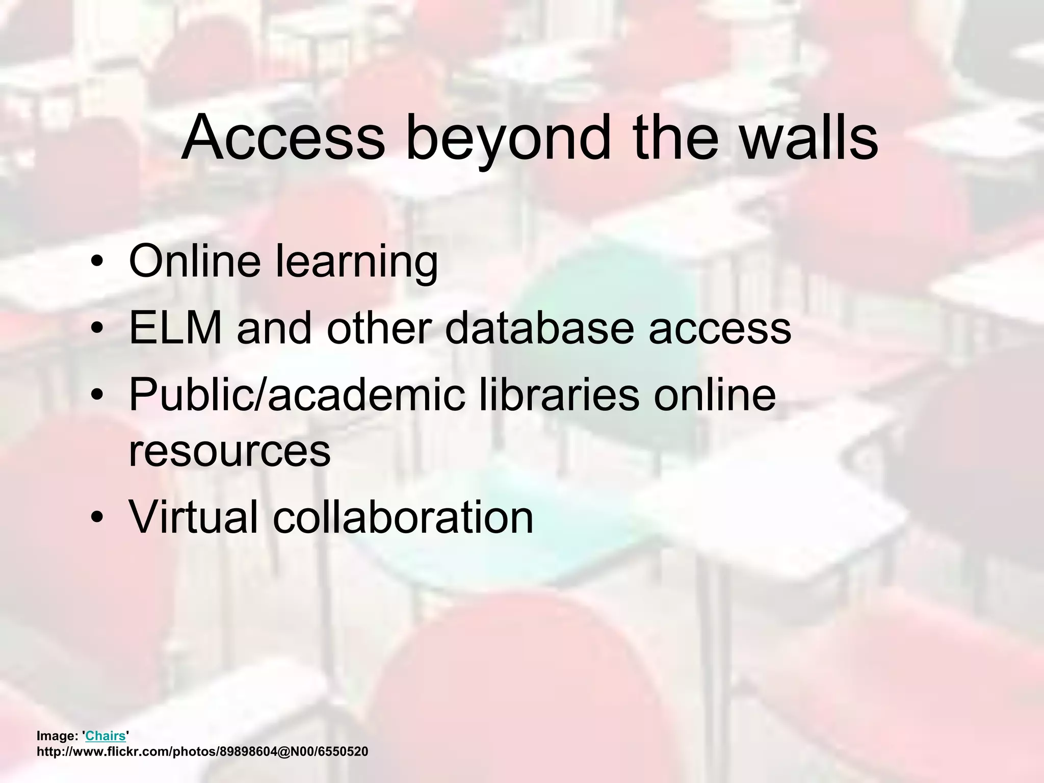 Access beyond the walls
• Online learning
• ELM and other database access
• Public/academic libraries online
resources
• Virtual collaboration
Image: 'Chairs'
http://www.flickr.com/photos/89898604@N00/6550520
 