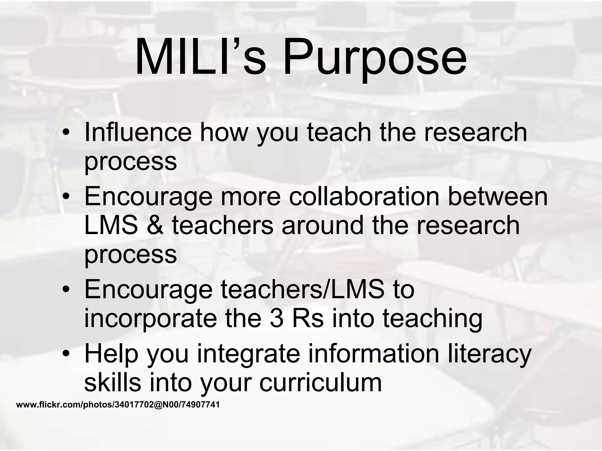 MILI’s Purpose
• Influence how you teach the research
process
• Encourage more collaboration between
LMS & teachers around the research
process
• Encourage teachers/LMS to
incorporate the 3 Rs into teaching
• Help you integrate information literacy
skills into your curriculum
www.flickr.com/photos/34017702@N00/74907741
 