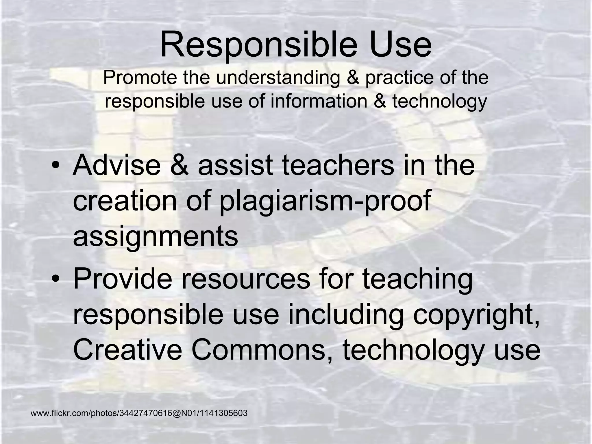 Responsible Use
Promote the understanding & practice of the
responsible use of information & technology
• Advise & assist teachers in the
creation of plagiarism-proof
assignments
• Provide resources for teaching
responsible use including copyright,
Creative Commons, technology use
www.flickr.com/photos/34427470616@N01/1141305603
 