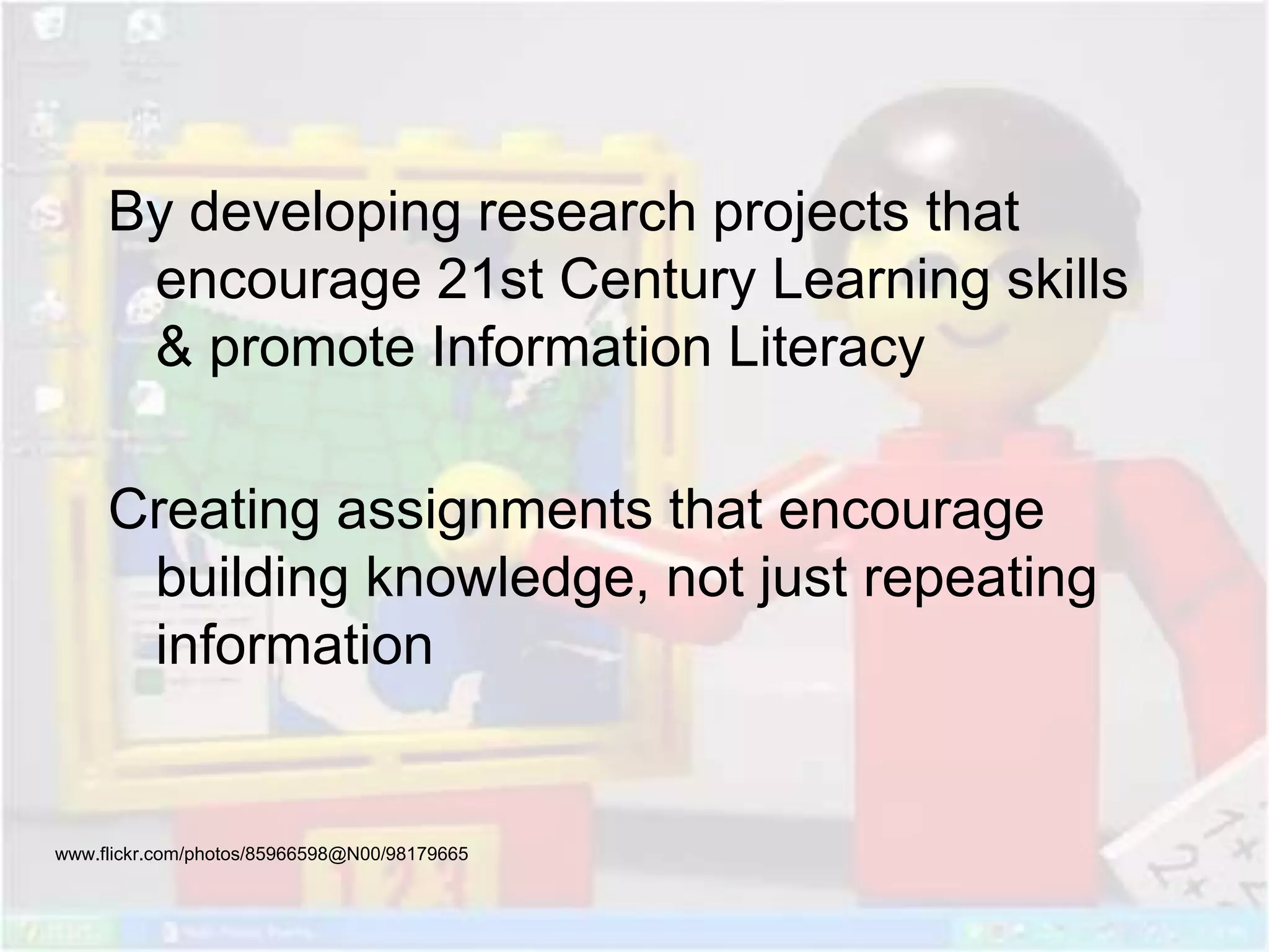 By developing research projects that
encourage 21st Century Learning skills
& promote Information Literacy
Creating assignments that encourage
building knowledge, not just repeating
information
www.flickr.com/photos/85966598@N00/98179665
 