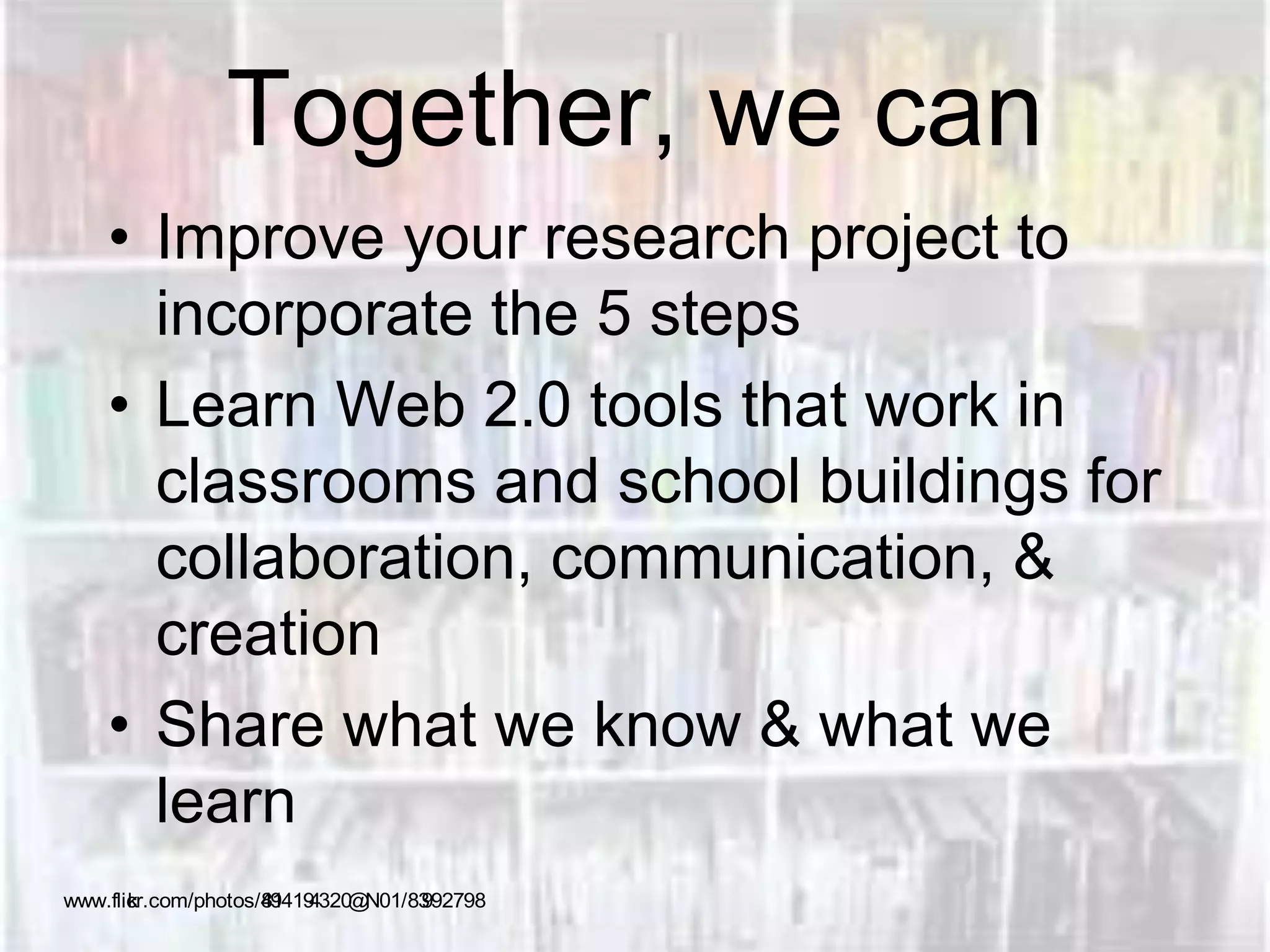 Together, we can
• Improve your research project to
incorporate the 5 steps
• Learn Web 2.0 tools that work in
classrooms and school buildings for
collaboration, communication, &
creation
• Share what we know & what we
learn
www.flickr.com/photos/41894194320@N01/83992798
 