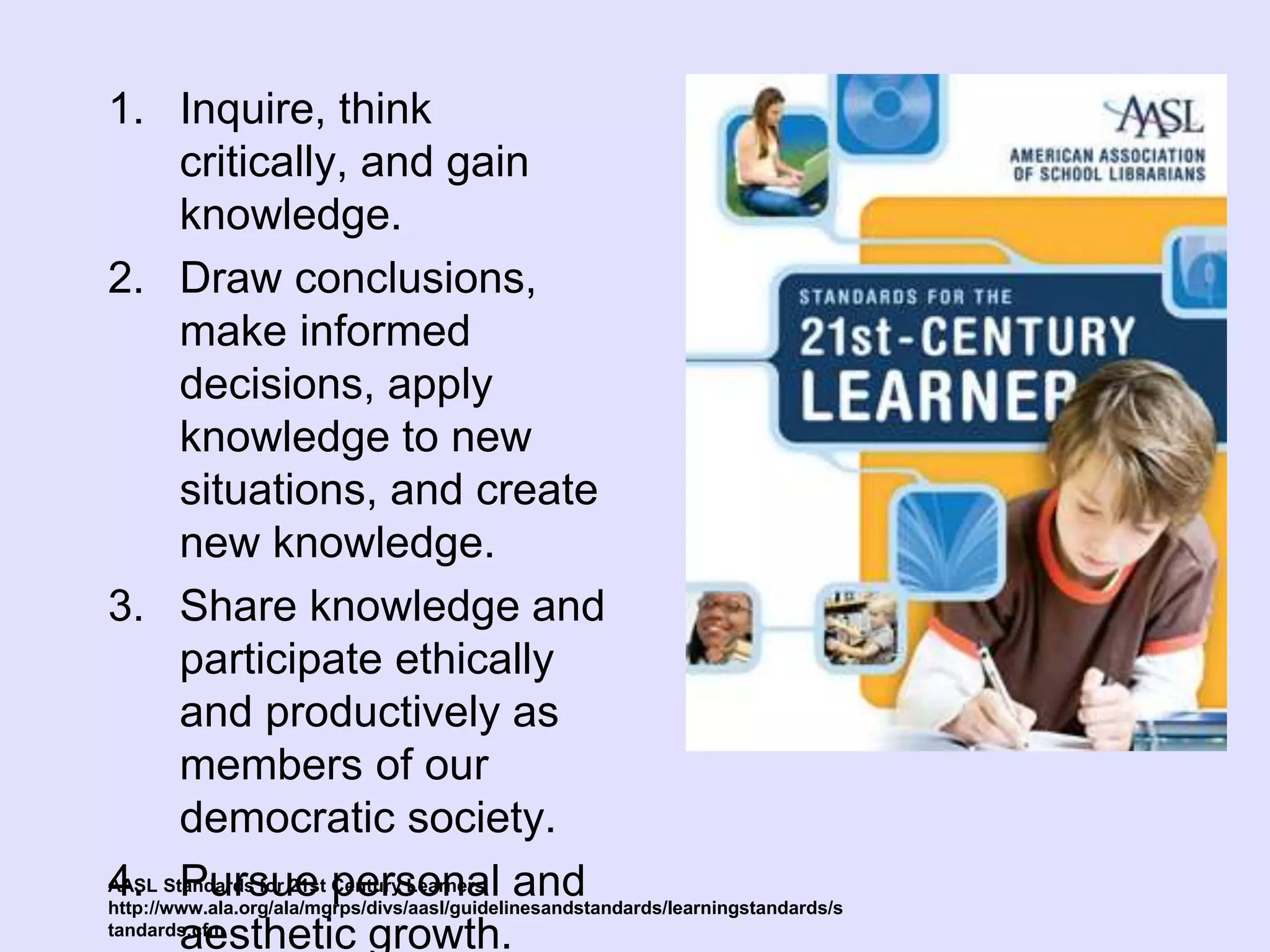 1. Inquire, think
critically, and gain
knowledge.
2. Draw conclusions,
make informed
decisions, apply
knowledge to new
situations, and create
new knowledge.
3. Share knowledge and
participate ethically
and productively as
members of our
democratic society.
4. Pursue personal and
aesthetic growth.
AASL Standards for 21st Century Learners
http://www.ala.org/ala/mgrps/divs/aasl/guidelinesandstandards/learningstandards/s
tandards.cfm
 