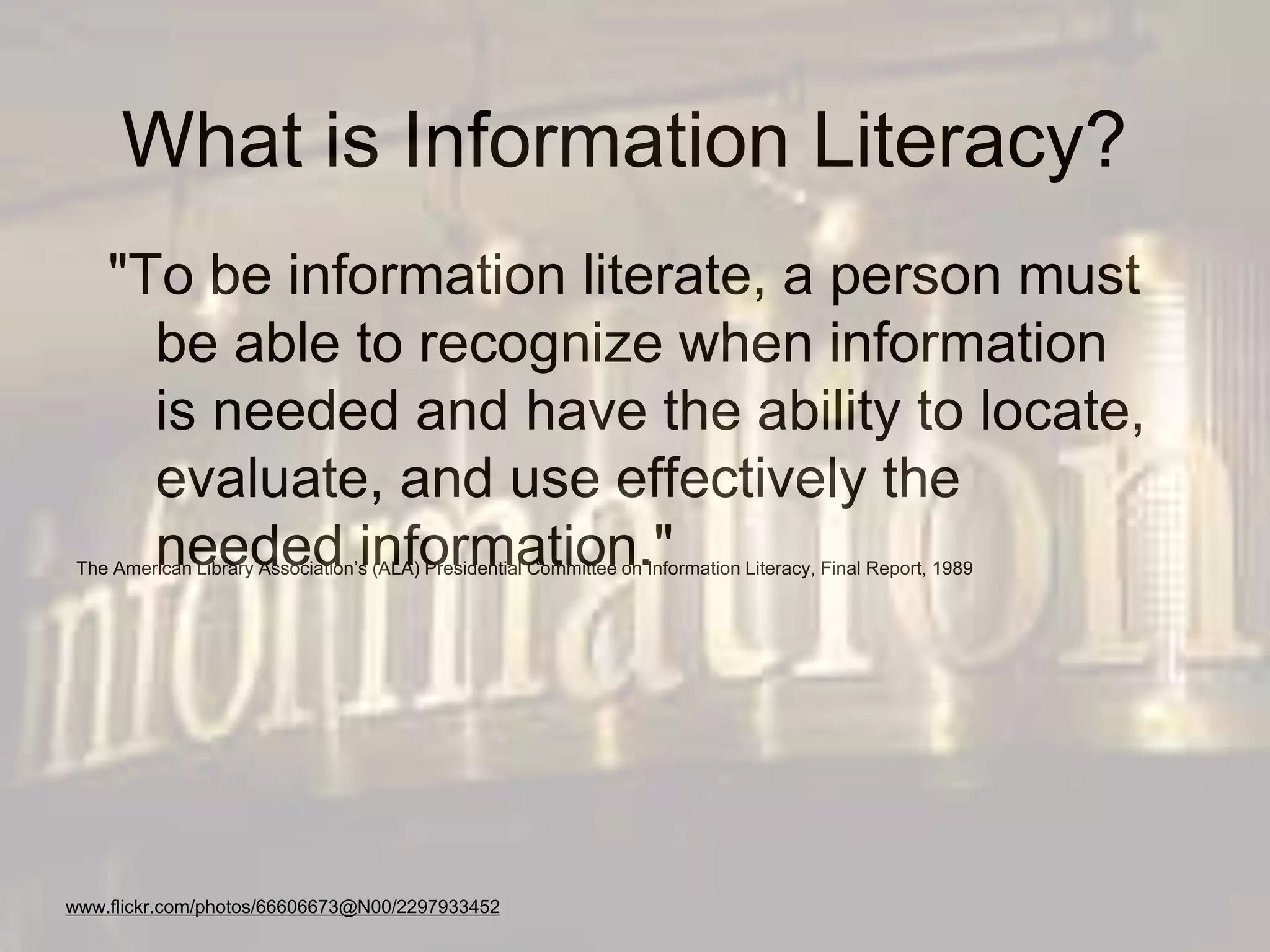 What is Information Literacy?
"To be information literate, a person must
be able to recognize when information
is needed and have the ability to locate,
evaluate, and use effectively the
needed information."The American Library Association’s (ALA) Presidential Committee on Information Literacy, Final Report, 1989
www.flickr.com/photos/66606673@N00/2297933452
 