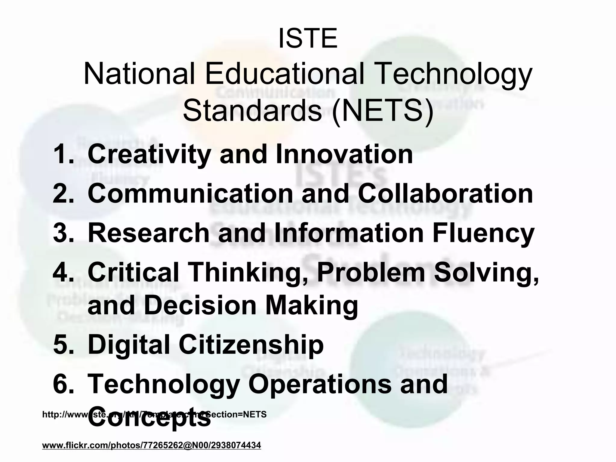 ISTE
National Educational Technology
Standards (NETS)
1. Creativity and Innovation
2. Communication and Collaboration
3. Research and Information Fluency
4. Critical Thinking, Problem Solving,
and Decision Making
5. Digital Citizenship
6. Technology Operations and
Conceptshttp://www.iste.org/AM/Template.cfm?Section=NETS
www.flickr.com/photos/77265262@N00/2938074434
 