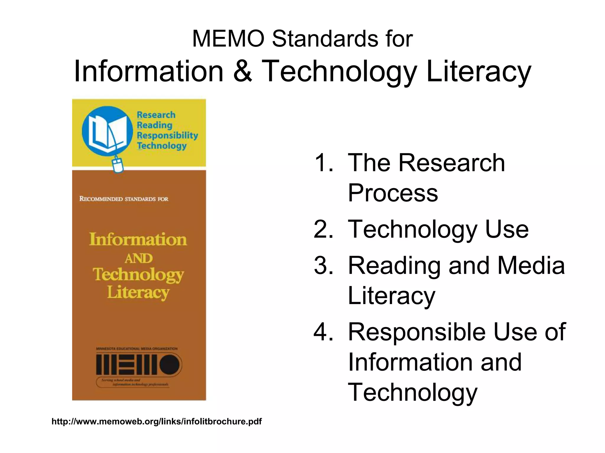 MEMO Standards for
Information & Technology Literacy
1. The Research
Process
2. Technology Use
3. Reading and Media
Literacy
4. Responsible Use of
Information and
Technology
http://www.memoweb.org/links/infolitbrochure.pdf
 