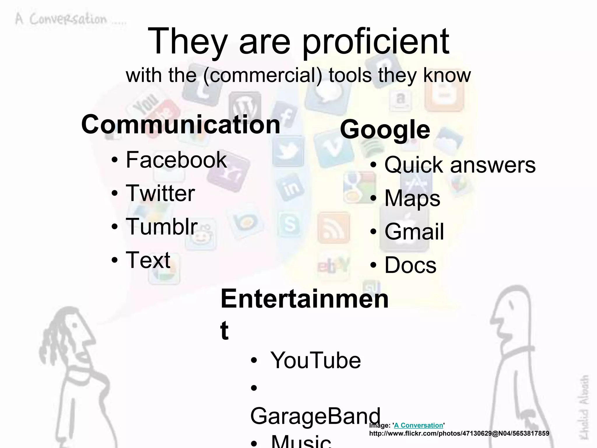 They are proficient
with the (commercial) tools they know
Communication
• Facebook
• Twitter
• Tumblr
• Text
Google
• Quick answers
• Maps
• Gmail
• Docs
Image: 'A Conversation'
http://www.flickr.com/photos/47130629@N04/5653817859
Entertainmen
t
• YouTube
•
GarageBand
 
