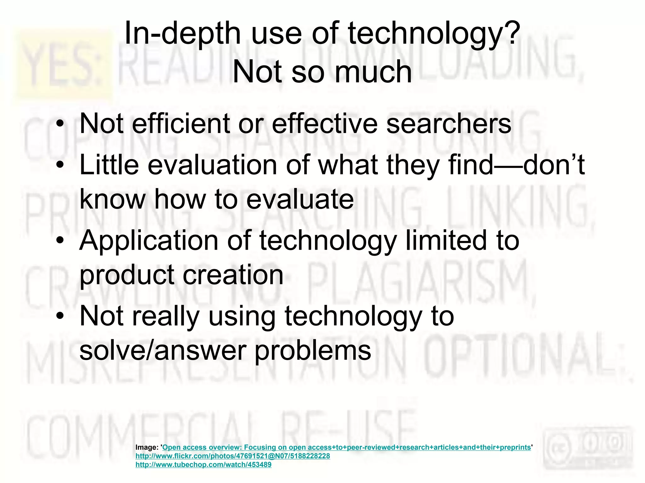 In-depth use of technology?
Not so much
• Not efficient or effective searchers
• Little evaluation of what they find—don’t
know how to evaluate
• Application of technology limited to
product creation
• Not really using technology to
solve/answer problems
Image: 'Open access overview: Focusing on open access+to+peer-reviewed+research+articles+and+their+preprints'
http://www.flickr.com/photos/47691521@N07/5188228228
http://www.tubechop.com/watch/453489
 