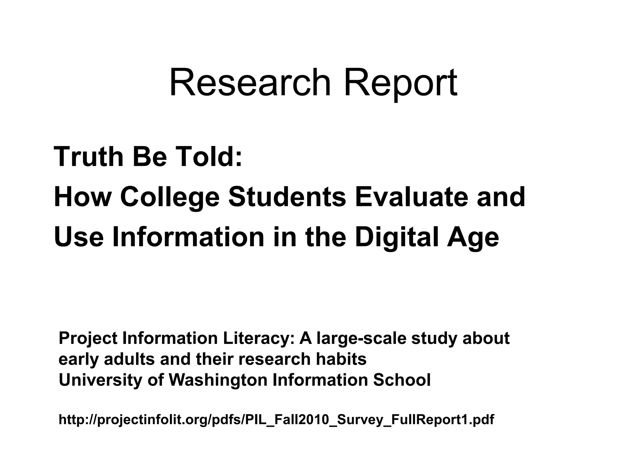 Research Report
Truth Be Told:
How College Students Evaluate and
Use Information in the Digital Age
Project Information Literacy: A large-scale study about
early adults and their research habits
University of Washington Information School
http://projectinfolit.org/pdfs/PIL_Fall2010_Survey_FullReport1.pdf
 
