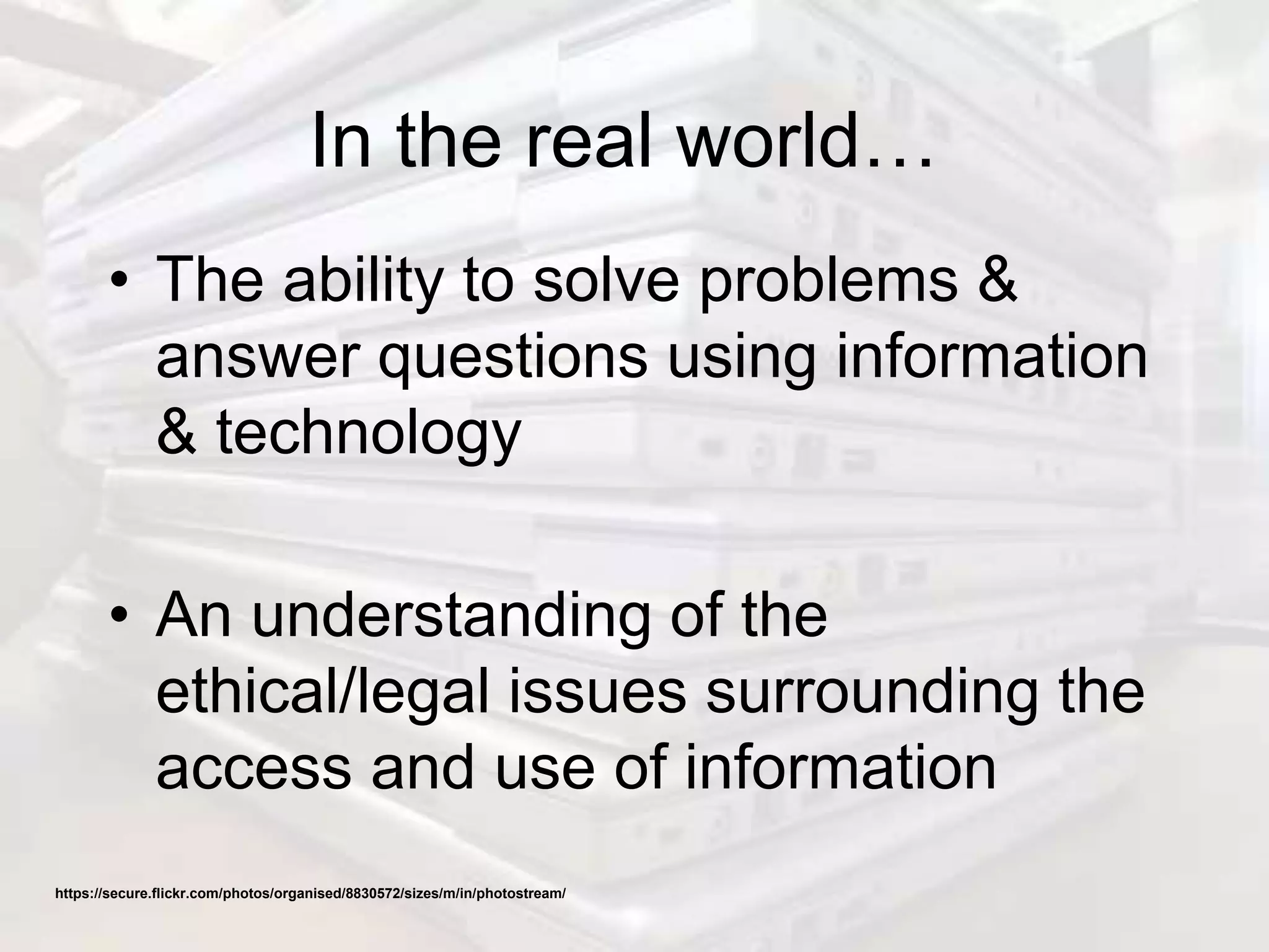 In the real world…
• The ability to solve problems &
answer questions using information
& technology
• An understanding of the
ethical/legal issues surrounding the
access and use of information
https://secure.flickr.com/photos/organised/8830572/sizes/m/in/photostream/
 