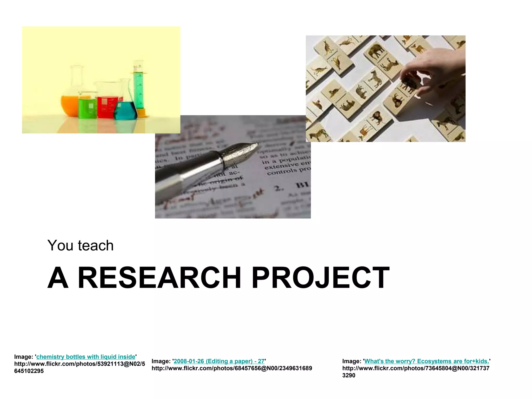 A RESEARCH PROJECT
You teach
Image: 'chemistry bottles with liquid inside'
http://www.flickr.com/photos/53921113@N02/5
645102295
Image: '2008-01-26 (Editing a paper) - 27'
http://www.flickr.com/photos/68457656@N00/2349631689
Image: 'What's the worry? Ecosystems are for+kids.'
http://www.flickr.com/photos/73645804@N00/321737
3290
 