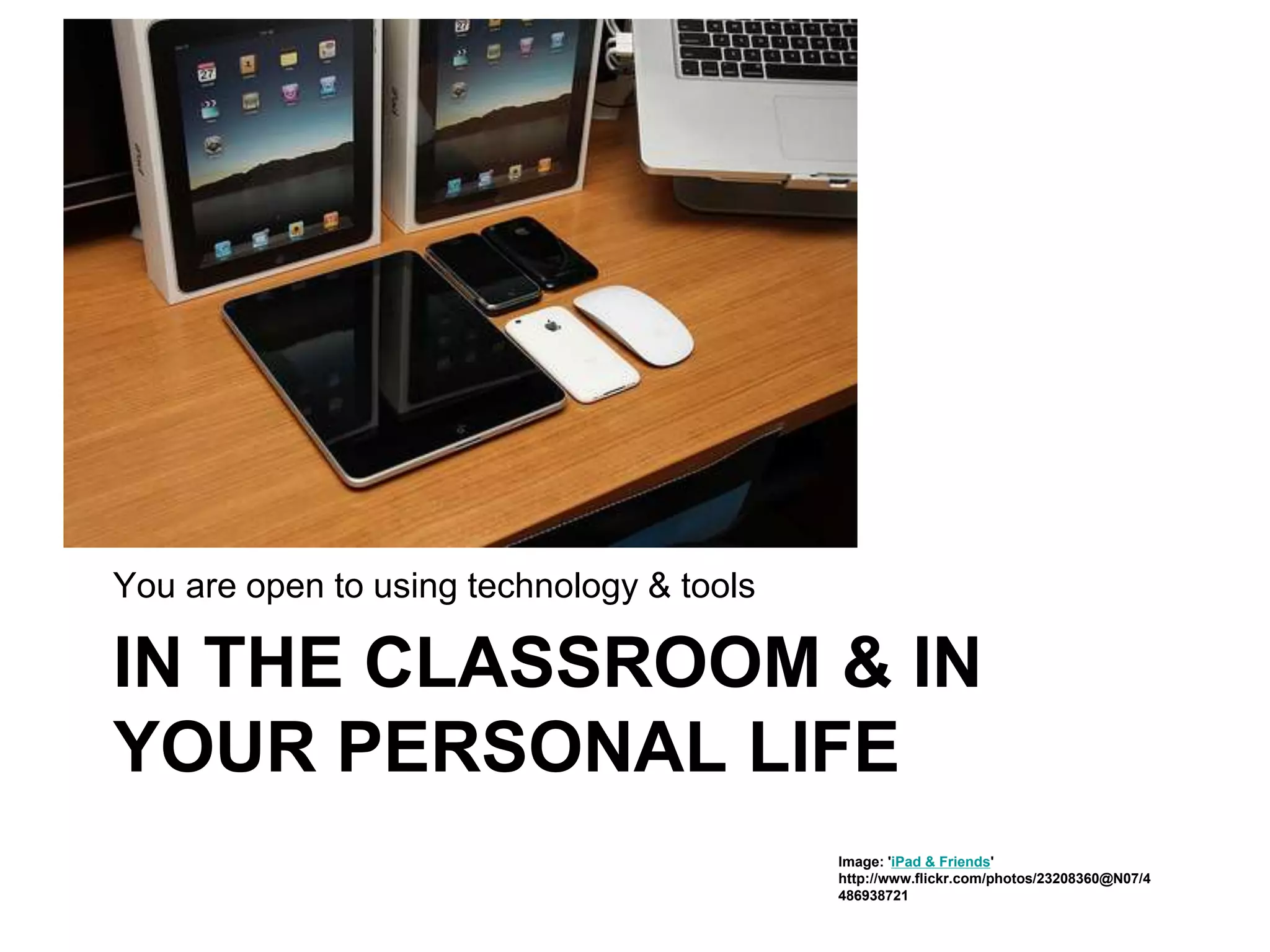 IN THE CLASSROOM & IN
YOUR PERSONAL LIFE
You are open to using technology & tools
Image: 'iPad & Friends'
http://www.flickr.com/photos/23208360@N07/4
486938721
 